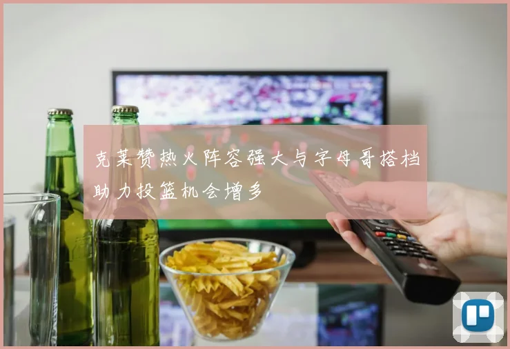 克莱赞热火阵容强大与字母哥搭档助力投篮机会增多